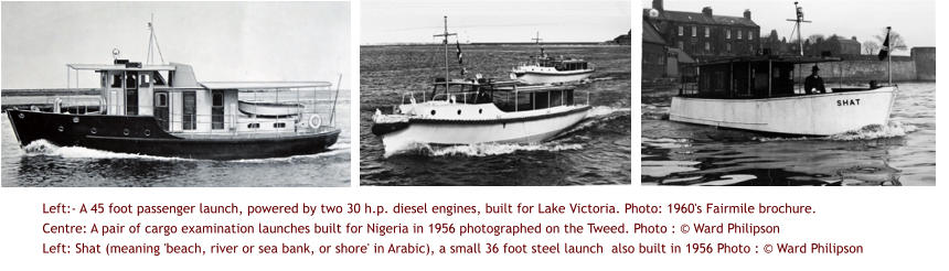 Left:- A 45 foot passenger launch, powered by two 30 h.p. diesel engines, built for Lake Victoria. Photo: 1960's Fairmile brochure.  Centre: A pair of cargo examination launches built for Nigeria in 1956 photographed on the Tweed. Photo : © Ward Philipson Left: Shat (meaning 'beach, river or sea bank, or shore' in Arabic), a small 36 foot steel launch  also built in 1956 Photo : © Ward Philipson