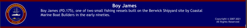 Copyright © 2007-2021All Rights Reserved  Boy James Boy James (PD.175), one of two small fishing vessels built on the Berwick Shipyard site by Coastal Marine Boat Builders in the early nineties.
