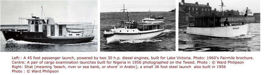 Left:- A 45 foot passenger launch, powered by two 30 h.p. diesel engines, built for Lake Victoria. Photo: 1960's Fairmile brochure.  Centre: A pair of cargo examination launches built for Nigeria in 1956 photographed on the Tweed. Photo : © Ward Philipson Right: Shat (meaning 'beach, river or sea bank, or shore' in Arabic), a small 36 foot steel launch  also built in 1956 Photo : © Ward Philipson