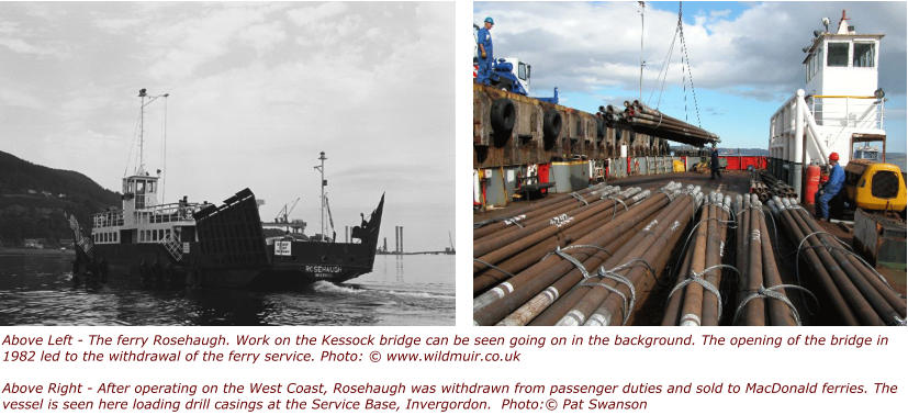 Above Left - The ferry Rosehaugh. Work on the Kessock bridge can be seen going on in the background. The opening of the bridge in 1982 led to the withdrawal of the ferry service. Photo: © www.wildmuir.co.ukAbove Right - After operating on the West Coast, Rosehaugh was withdrawn from passenger duties and sold to MacDonald ferries. The vessel is seen here loading drill casings at the Service Base, Invergordon.  Photo:© Pat Swanson